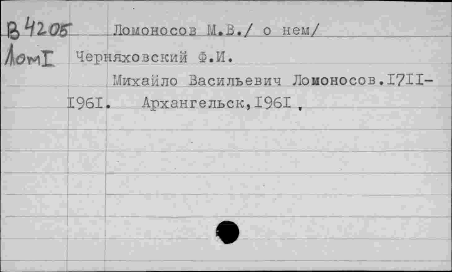 ﻿^^106	:		Ломоносов М.В./ о нем/
	Черняховский Ф.И.	
		Михайло Васильевич Ломоносов.17И
	1961	. Архангельск, 1961 ,